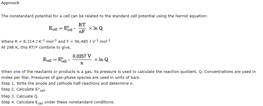 Approach
The nonstandard potential for a cell can be related to the standard cell potential using the Nernst equation:
Ecell = Ecell
RT
nF
x In Q
Where R = 8.314 J K¹ mol-¹ and F = 96.485 J V-¹ mol-¹
At 298 K, this RT/F combine to give,
0.0257 V
Ecell = Ecell
x In Q
n
When one of the reactants or products is a gas, its pressure is used to calculate the reaction quotient, Q. Concentrations are used in
moles per liter. Pressures of gas-phase species are used in units of bars.
Step 1. Write the anode and cathode half-reactions and determine n.
Step 2. Calculate Eºcell.
Step 3. Calcuate Q.
Step 4. Calculate Ecell under these nonstandard conditions.