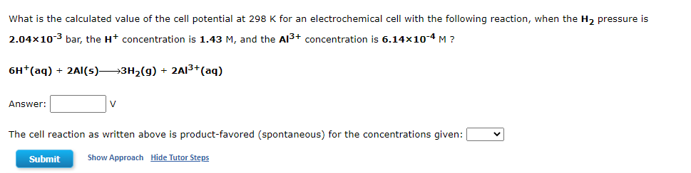 What is the calculated value of the cell potential at 298 K for an electrochemical cell with the following reaction, when the H₂ pressure is
2.04×10-3 bar, the H+ concentration is 1.43 M, and the Al³+ concentration is 6.14x10-4 M ?
6H+ (aq) + 2Al(s)—3H₂(g) + 2Al³+ (aq)
Answer:
V
The cell reaction as written above is product-favored (spontaneous) for the concentrations given:
Submit
Show Approach Hide Tutor Steps