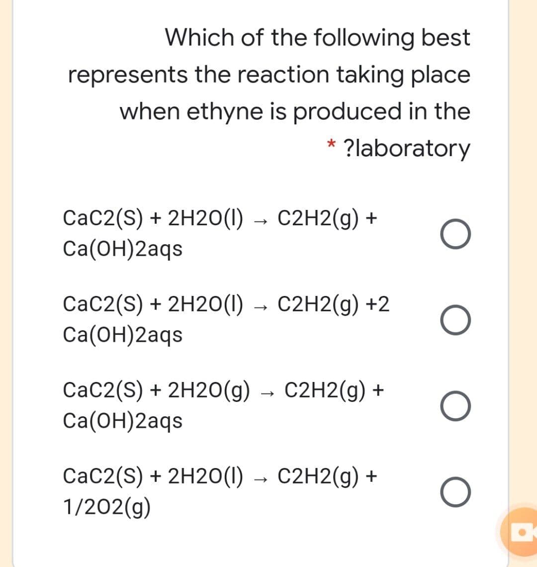Which of the following best
represents the reaction taking place
when ethyne is produced in the
* ?laboratory
CaC2(S) + 2H20(1) → C2H2(g) +
Ca(ОН)2аgs
CaC2(S) + 2H20(1) → C2H2(g) +2
Cа(ОН)2аgs
CaC2(S) + 2H20(g) → C2H2(g) +
Cа(ОН)2аqs
CaC2(S) + 2H20(1) → C2H2(g) +
1/202(g)
