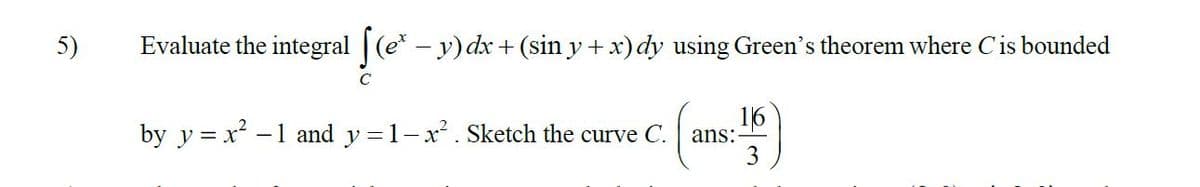 5)
Evaluate the integral (e- y) dx + (sin y + x) dy using Green's theorem where Cis bounded
16
by y = x -1 and y =1-x. Sketch the curve C.
ans:
3

