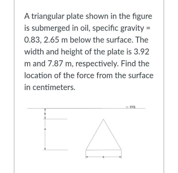A triangular plate shown in the figure
is submerged in oil, specific gravity =
0.83, 2.65 m below the surface. The
width and height of the plate is 3.92
m and 7.87 m, respectively. Find the
location of the force from the surface
in centimeters.
FFS
