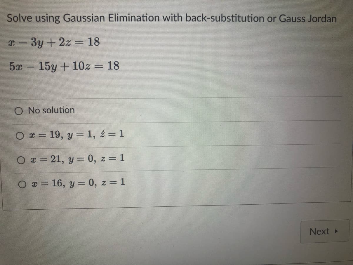 Solve using Gaussian Elimination with back-substitution or Gauss Jordan
x - 3y + 2z = 18
5x - 15y + 10z = 18
O No solution
Ox= 19, y = 1, 2 = 1
Ox=21, y = 0, z = 1
O x = 16, y = 0, z = 1
Next ▸