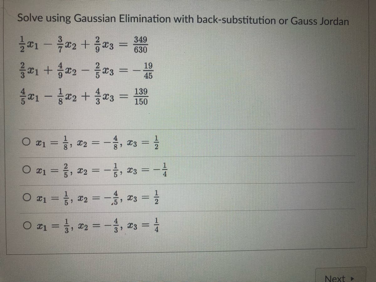 Solve using Gaussian Elimination with back-substitution or Gauss Jordan
349
x1 - x2 + x3
630
121 + 102 - 2003
x₁ - x2 + x3 = 1500
139
O x1
x₁
= 1², x₂ = − 1², x3 = //
X2
0 x₁ = 1,₂ = -², x3 = -1/
59
4
0 x₁ =
1,
₁₂ = -1, x3 = 1/
X3
4
0 x₁=1, x₂ = − 1, 23 = 1/
www
-
3, X2
3
Next ▸
12
25
||
||
19
45