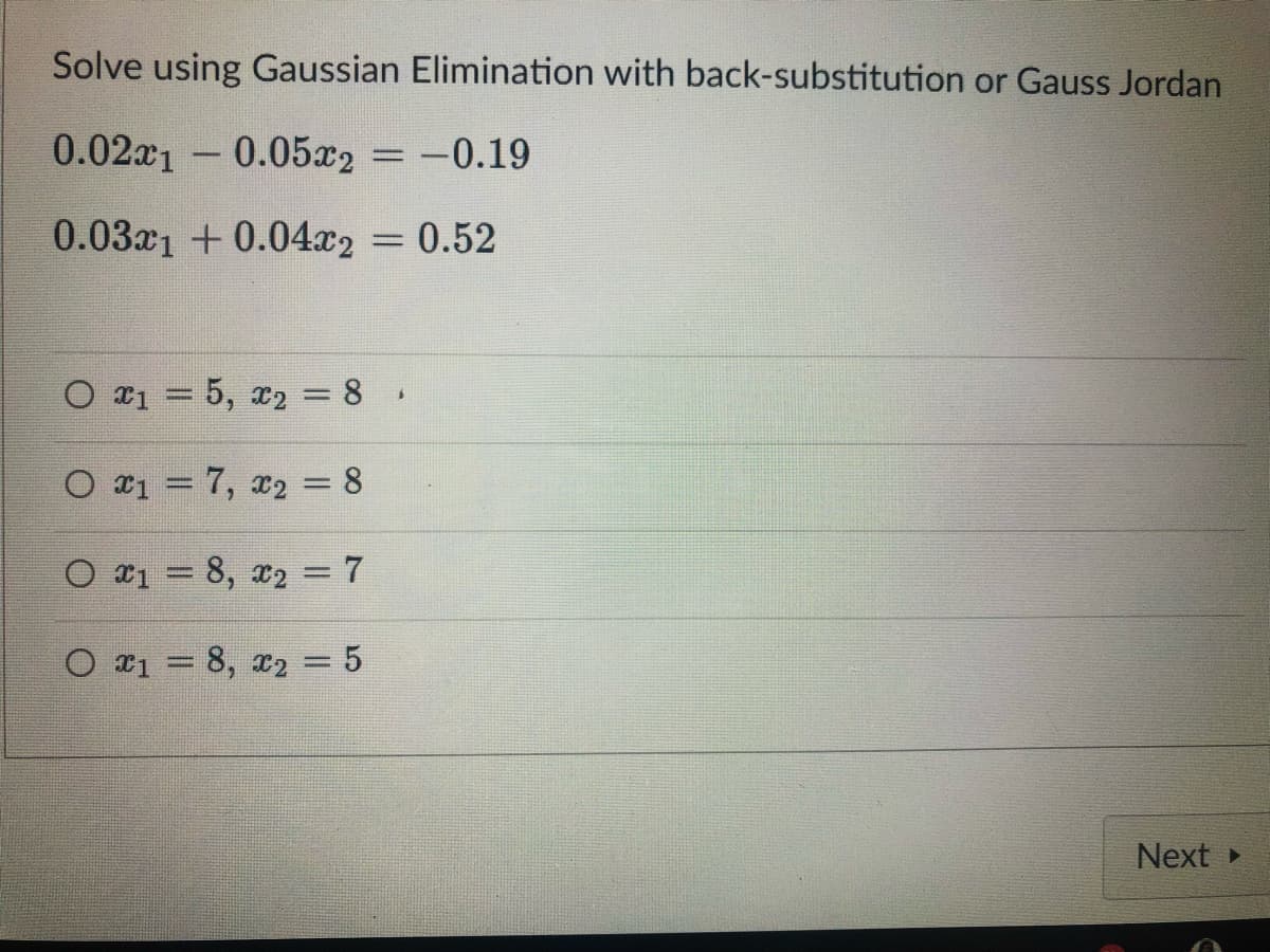Solve using Gaussian Elimination with back-substitution or Gauss Jordan
0.02x10.05x2 = -0.19
0.031 +0.04x2 = 0.52
O ₁ = 5, ₂ = 8
$
O x₁ = 7, x₂ = 8
O 18, 2 = 7
O x₁ = 8, x₂ = 5
Next ▸