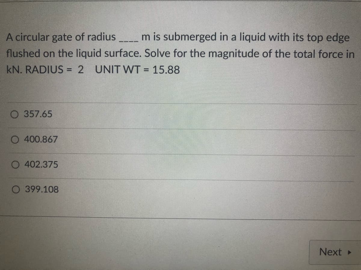 A circular gate of radius_____ m is submerged in a liquid with its top edge
flushed on the liquid surface. Solve for the magnitude of the total force in
kN. RADIUS = 2 UNIT WT = 15.88
O 357.65
O 400.867
402.375
O 399.108
Next ▸