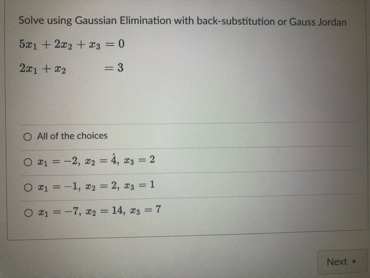 Solve using Gaussian Elimination with back-substitution or Gauss Jordan
5x1 + 2x2 + x3 = 0
2x1 + x2
= 3
O All of the choices
○ x₁ = -2, x₂ = 4, x3 = 2
O x₁ = -1, x₂ = 2, x3 = 1
○ x₁ = −7, x₂ = 14, x3 = 7
Next ▸
