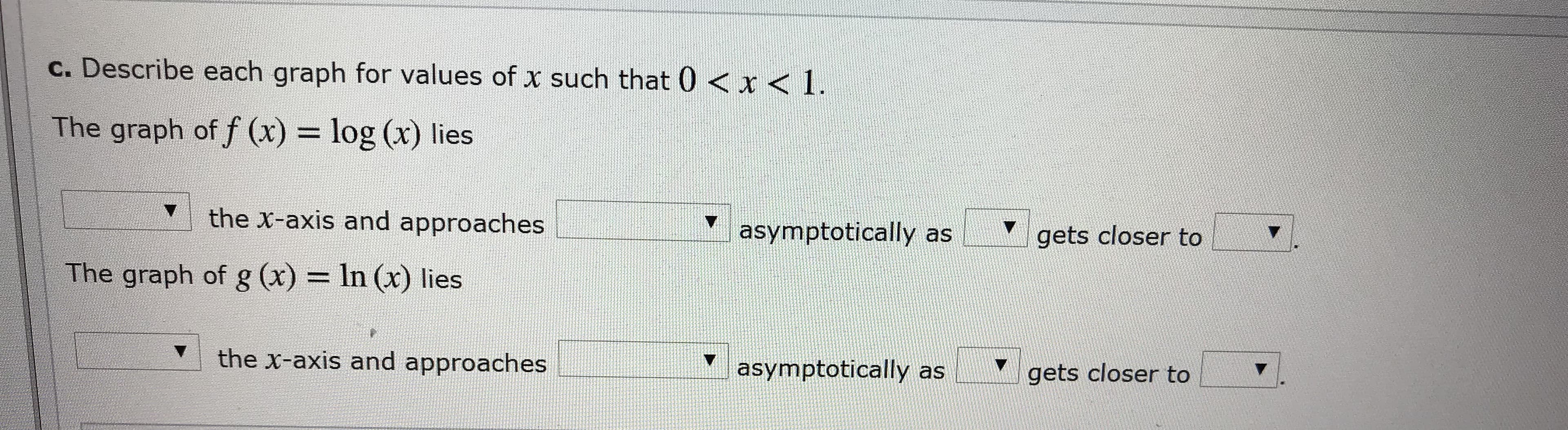 C. Describe each graph for values of x such that 0 < x < 1
The graph of f (x) = log (x) lies
the X-axis and approaches
asymptotically as
gets closer to
The graph of g (x) = In (x ) lies
the x-axis and approaches
asymptotically as
gets closer to
