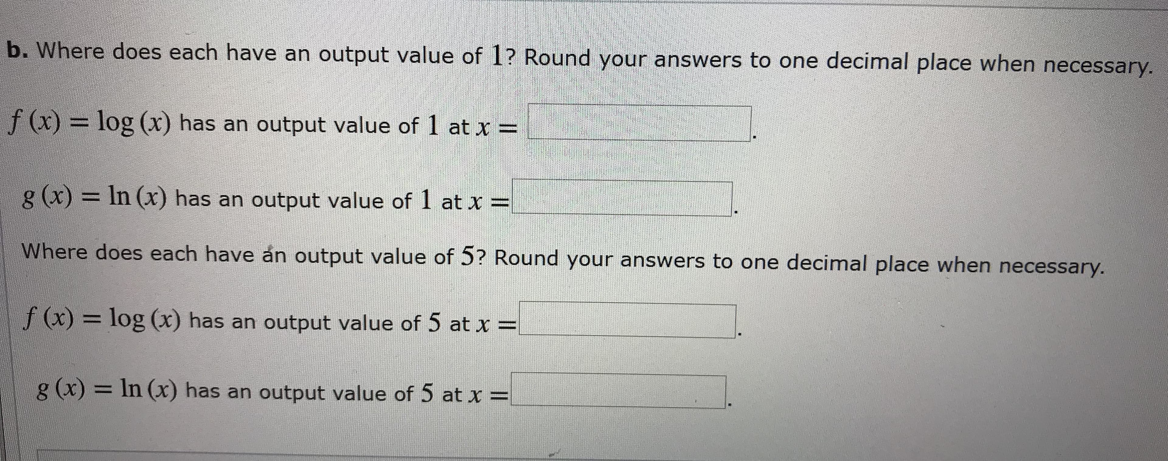 b. Where does each have an output value of 1? Round your answers to one decimal place when necessary.
f (x)= log (x) has an output value of
at x
g (x)
In (x) has an output value of I at x =
Where does each have an output value of 5? Round your answers to one decimal place when necessary.
f (x)= log (x) has an output value of 5 at x
g (x) = In (x) has an output value of 5 at x =
