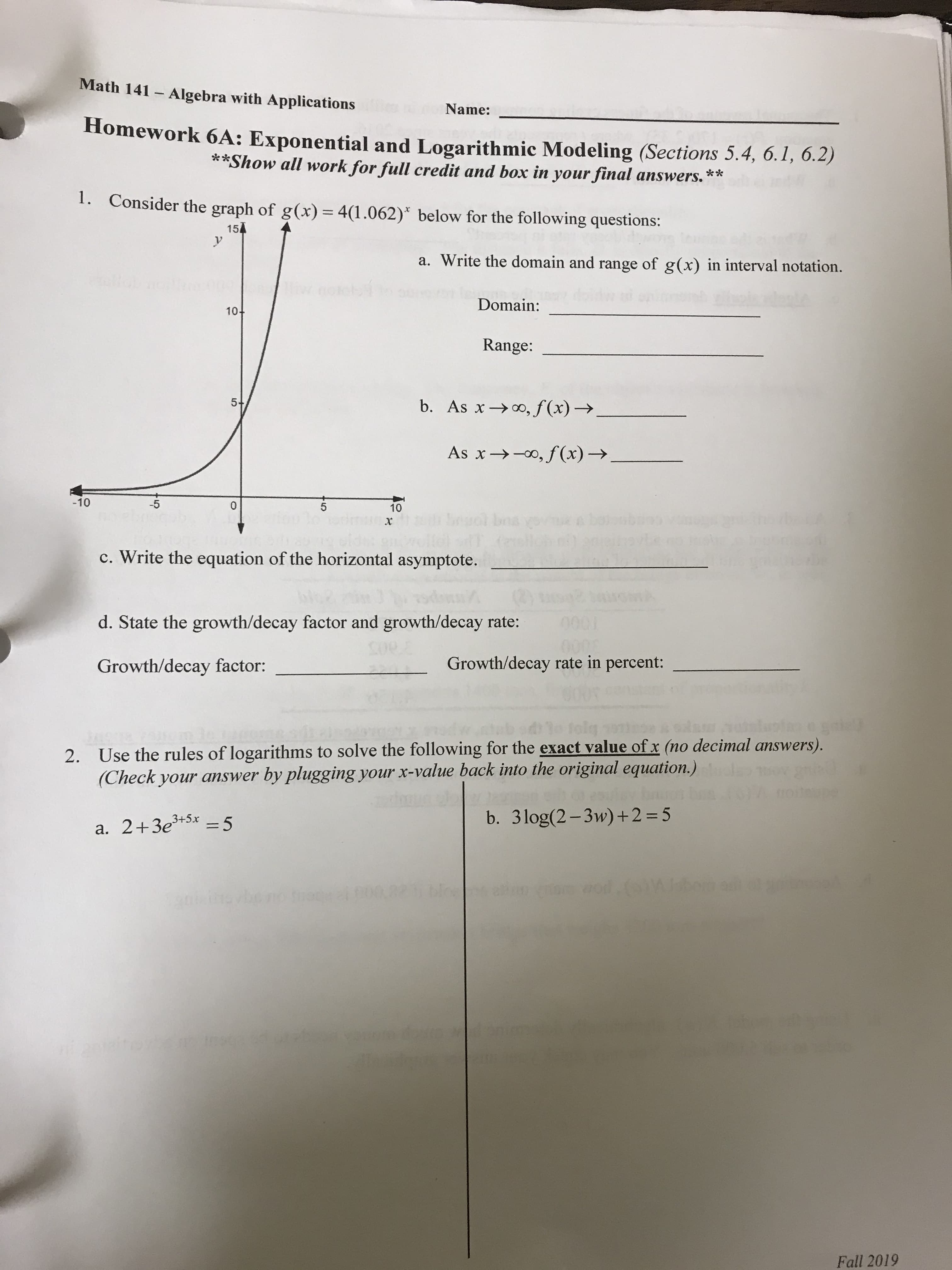 Math 141 Algebra with Applications
Name:
Homework 6A: Exponential and Logarithmic Modeling (Sections 5.4, 6.1, 6.2)
**Show all work for full credit and box in your final answers.**
1.
Consider the graph of g(x) = 4(1.062) below for the following questions:
154
a. Write the domain and range of g(x) in interval notation.
rou
SU
Domain:
10+
Range:
5+
b. As xo,f(x)->.
o,f (x)-
As x
-10
-5
0
5
10
Soual boave
x
c. Write the equation of the horizontal asymptote.
d. State the growth/decay factor and growth/decay rate:
000
Growth/decay rate in percent:
Growth/decay factor:
Use the rules of logarithms to solve the following for the exact value of x (no decimal answers).
(Check your answer
2.
by plugging your x-value back into the original equation.)
b. 3log(2-3w)+2 = 5
a. 2+3e5x 5
u tevbe r
antiton
Fall 2019
