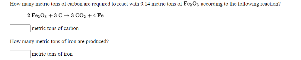 How many metric tons of carbon are required to react with 9.14 metric tons of Fe2 O3 according to the following reaction?
2 Fe2Oз + 3 C 3 СО2 + 4 Fe
metric tons of carbon
How many metric tons of iron are produced?
metric tons of iron
