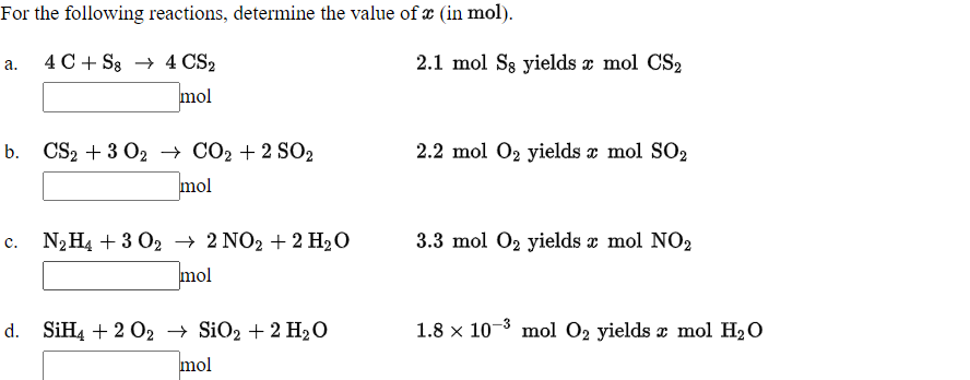 For the following reactions, determine the value of x (in mol).
4С + Ss 4CS>
2.1 mol S8 yields x mol CS2
а.
mol
b. CSp + 3 O2 + СО2 + 2 SO2
2.2 mol 02 yields z mol SO2
mol
N2H4 + 3 O2 → 2 NO2 + 2 H2O
3.3 mol O2 yields x mol NO2
mol
SIH4 + 2 02 — SiOz + 2 H2о
1.8 x 10-3 mol O2 yields x mol H20
mol
