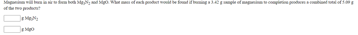 Magnesium will burn in air to form both Mg;N, and MgO. What mass of each product would be found if burning a 3.42 g sample of magnesium to completion produces a combined total of 5.09 g
of the two products?
g Mg3N2
g MgO
