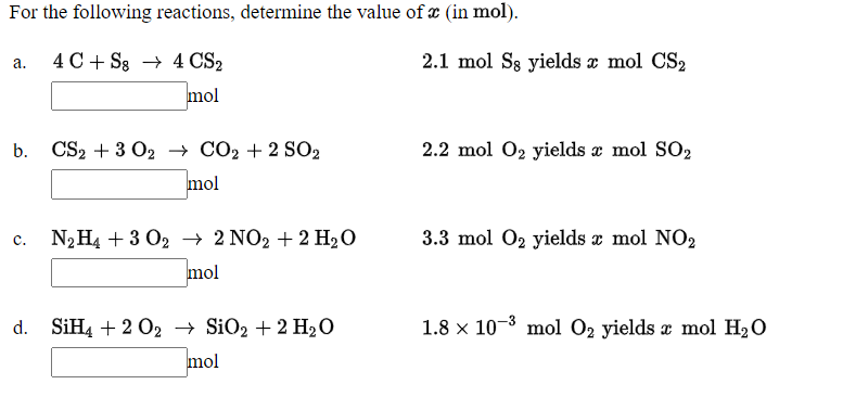 For the following reactions, determine the value of æ (in mol).
4 C + S3 → 4 CS2
2.1 mol Sg yields x mol CS2
а.
mol
CS2 + 3 O2 — СО2 + 2 SO2
2.2 mol 02 yields æ mol SO2
mol
N2H4 + 3 02 → 2 NO2 + 2 H2O
3.3 mol 02 yields x mol NO2
c.
mol
d. SİH4 + 2 O2 → SiO2 + 2 H20
1.8 x 10-3 mol O2 yields a mol H20
mol
