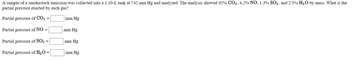 A sample of a smokestack emission was collected into a 1.10-L tank at 742 mm Hg and analyzed. The analysis showed 92% CO2, 4.2% NO, 1.3% SO2, and 2.5% H2O by mass. What is the
partial pressure exerted by each gas?
Partial pressure of CO2 =
mm Hg
Partial pressure of NO =
mm Hg
Partial pressure of SO2 =
mm Hg
Partial pressure of H20 =
mm Hg
