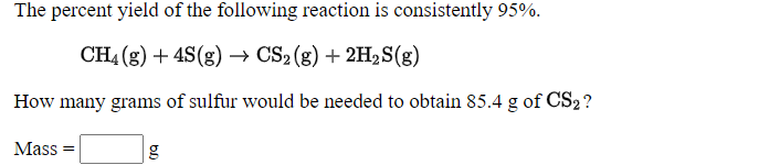 The percent yield of the following reaction is consistently 95%.
CH4 (g) + 4S(g) → CS2 (g) + 2H2S(g)
How many grams of sulfur would be needed to obtain 85.4 g of CS2?
Mass
