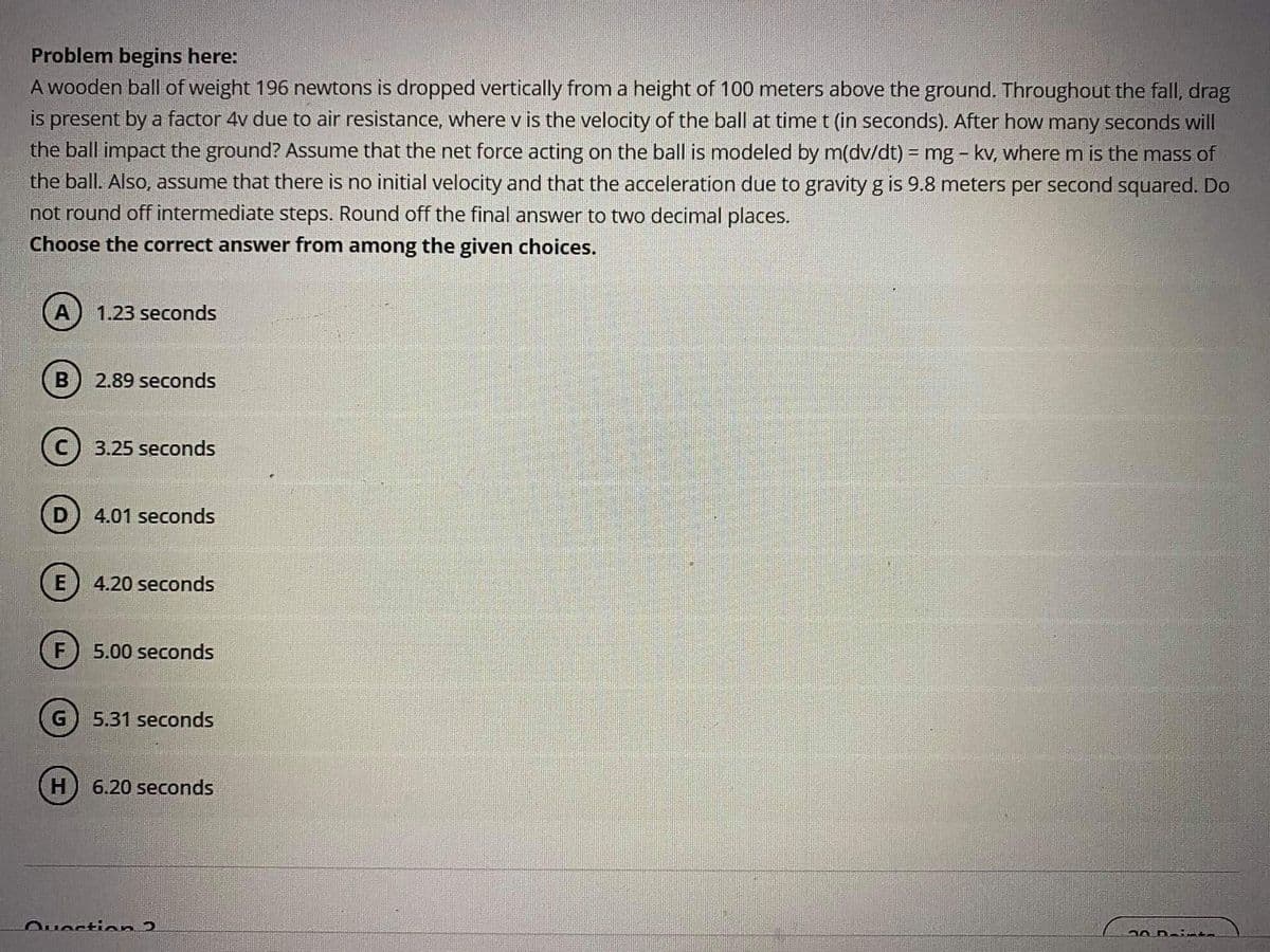 Problem begins here:
A wooden ball of weight 196 newtons is dropped vertically from a height of 100 meters above the ground. Throughout the fall, drag
is present by a factor 4v due to air resistance, where v is the velocity of the ball at time t (in seconds). After how many seconds will
the ball impact the ground? Assume that the net force acting on the ball is modeled by m(dv/dt) = mg - kv, where m is the mass of
the ball. Also, assume that there is no initial velocity and that the acceleration due to gravity g is 9.8 meters per second squared. Do
not round off intermediate steps. Round off the final answer to two decimal places.
Choose the correct answer from among the given choices.
A) 1.23 seconds
2.89 seconds
3.25 seconds
4.01 seconds
E) 4.20 seconds
F
5.00 seconds
G
5.31 seconds
(H) 6.20 seconds
Ousstian 2
