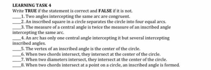LEARNING TASK 4
Write TRUE if the statement is correct and FALSE if it is not.
1. Two angles intercepting the same arc are congruent.
_2. An inscribed square in a circle separates the circle into four equal arcs.
_3. The measure of a central angle is twice the measure of an inscribed angle
intercepting the same arc.
4. An arc has only one central angle intercepting it but several intercepting
inscribed angles.
_5. The vertex of an inscribed angle is the center of the circle.
_6. When two chords intersect, they intersect at the center of the circle.
_7. When two diameters intersect, they intersect at the center of the circle.
_8. When two chords intersect at a point on a circle, an inscribed angle is formed.
