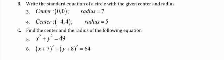 B. Write the standard equation of a circle with the given center and radius.
radius = 7
3. Center :(0,0);
4. Center :(-4,4);
C. Find the center and the radius of the following equation
5. x* +y = 49
6. (x+7) +(y+8)' =
radius = 5
%3D

