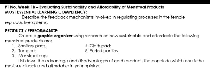 PT No. Week 1B - Evaluating Sustainability and Affordability of Menstrual Products
MOST ESSENTIAL LEARNING COMPETENCY:
Describe the feedback mechanisms involved in regulating processes in the female
reproductive systems.
PRODUCT / PERFORMANCE:
Create a graphic organizer using research on how sustainable and affordable the following
menstrual products are:
1. Sanitary pads
2. Tampons
3. Menstrual cups
List down the advantage and disadvantages of each product, the conclude which one is the
4. Cloth pads
5. Period panties
most sustainable and affordable in your opinion.
