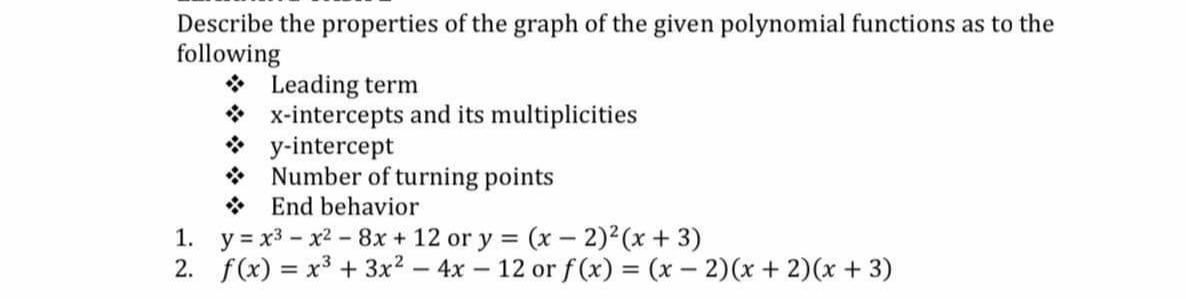 Describe the properties of the graph of the given polynomial functions as to the
following
* Leading term
* x-intercepts and its multiplicities
* y-intercept
* Number of turning points
* End behavior
1. y = x3 - x2 - 8x + 12 or y = (x – 2)2(x + 3)
2. f(x) = x³ + 3x? – 4x – 12 or f (x) = (x – 2)(x + 2)(x + 3)
