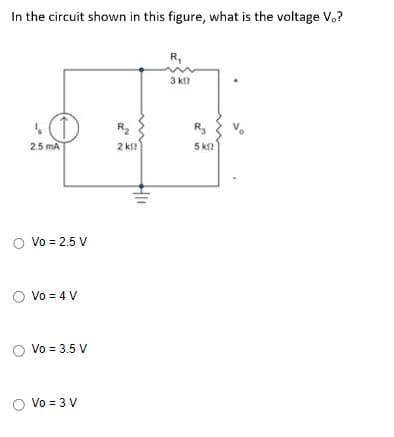 In the circuit shown in this figure, what is the voltage V,?
2.5 mA
O Vo = 2.5 V
O Vo = 4 V
O Vo = 3.5 V
O Vo = 3 V
R₂
2 k
HII
R₁
3 кг
R₂
5 km2