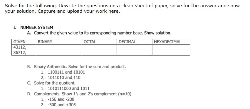 Solve for the following. Rewrite the questions on a clean sheet of paper, solve for the answer and show
your solution. Capture and upload your work here.
I. NUMBER SYSTEM
A. Convert the given value to its corresponding number base. Show solution.
BINARY
OCTAL
DECIMAL
HEXADECIMAL
GIVEN
43112,
86712,
B. Binary Arithmetic. Solve for the sum and product.
1. 1100111 and 10101
2. 1011010 and 110
C. Solve for the quotient.
1. 1010111000 and 1011
D. Complements. Show 1's and 2's complement (n=10).
1. -156 and -200
2.
-500 and +305