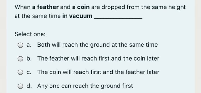 When a feather and a coin are dropped from the same height
at the same time in vacuum
Select one:
a. Both will reach the ground at the same time
b. The feather will reach first and the coin later
O c. The coin will reach first and the feather later
d. Any one can reach the ground first
