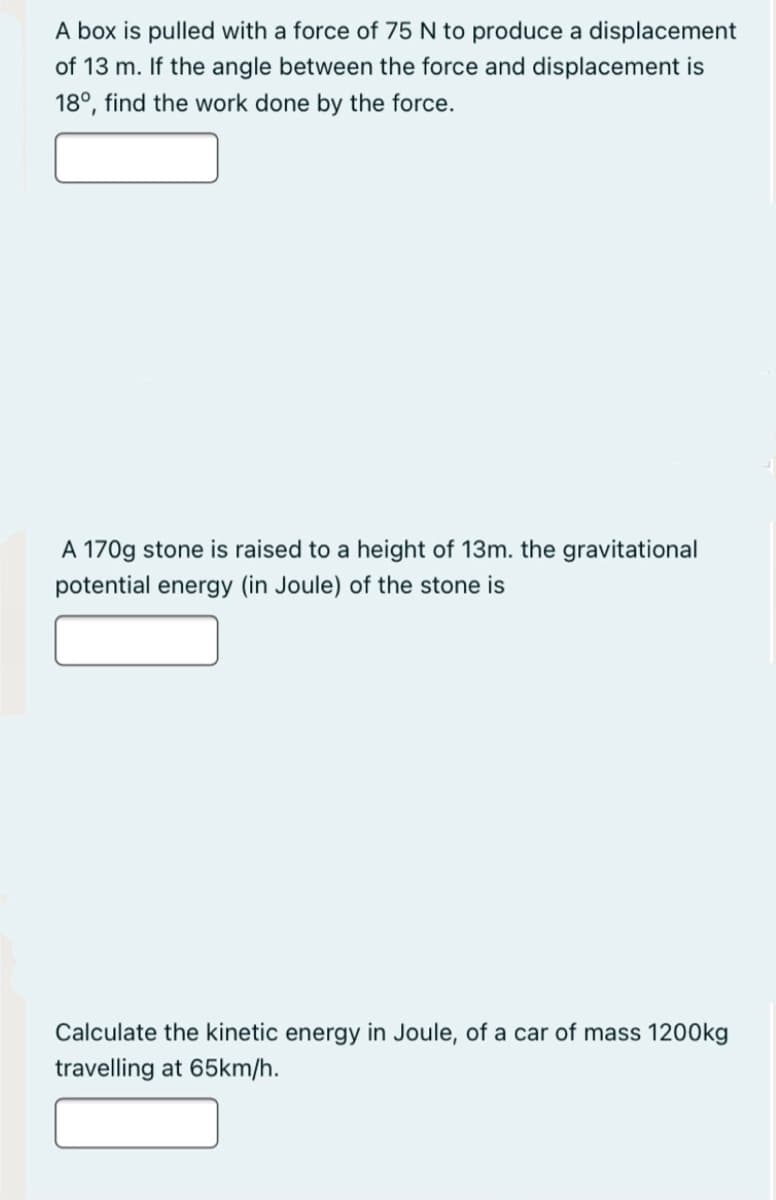 A box is pulled with a force of 75 N to produce a displacement
of 13 m. If the angle between the force and displacement is
18°, find the work done by the force.
A 170g stone is raised to a height of 13m. the gravitational
potential energy (in Joule) of the stone is
Calculate the kinetic energy in Joule, of a car of mass 1200kg
travelling at 65km/h.
