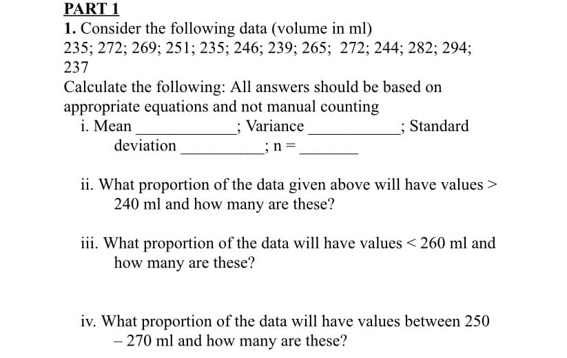 PART 1
1. Consider the following data (volume in ml)
235; 272; 269; 251; 235; 246; 239; 265; 272; 244; 282; 294;
237
Calculate the following: All answers should be based on
appropriate equations and not manual counting
i. Mean
; Variance
; Standard
deviation
;n =
ii. What proportion of the data given above will have values >
240 ml and how many are these?
iii. What proportion of the data will have values < 260 ml and
how many are these?
iv. What proportion of the data will have values between 250
- 270 ml and how many are these?
