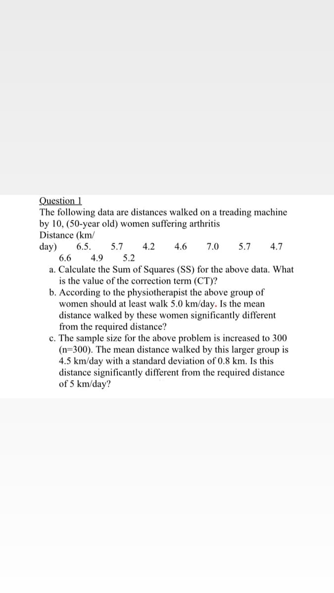 Question 1
The following data are distances walked on a treading machine
by 10, (50-year old) women suffering arthritis
Distance (km/
day)
6.5.
5.7
4.2
4.6
7.0
5.7
4.7
6.6
4.9
5.2
a. Calculate the Sum of Squares (SS) for the above data. What
is the value of the correction term (CT)?
b. According to the physiotherapist the above group of
women should at least walk 5.0 km/day. Is the mean
distance walked by these women significantly different
from the required distance?
c. The sample size for the above problem is increased to 300
(n=300). The mean distance walked by this larger group is
4.5 km/day with a standard deviation of 0.8 km. Is this
distance significantly different from the required distance
of 5 km/day?
