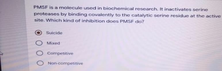 PMSF is a molecule used in biochemical research. It inactivates serine
proteases by binding covalently to the catalytic serine residue at the active
site. Which kind of inhibition does PMSF do?
Suicide
Mixed
O Competitive
O Non-competitive
