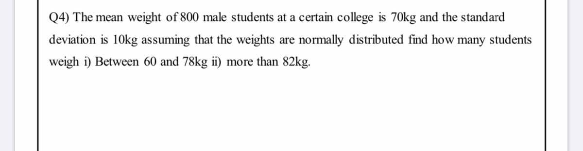 Q4) The mean weight of 800 male students at a certain college is 70kg and the standard
deviation is 10kg assuming that the weights are normally distributed find how many students
weigh i) Between 60 and 78kg ii) more than 82kg.
