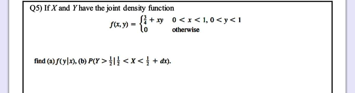Q5) If X and Yhave the joint density function
Si+ xy
f(x, y) = {;
0 < x < 1, 0 < y<1
otherwise
find (a) f(y|x), (b) P(Y > } < x < } + dx).
