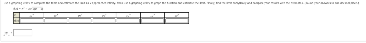 Use a graphing utility to complete the table and estimate the limit as x approaches Infinity. Then use a graphing utility to graph the function and estimate the limit. Finally, find the limit analytically and compare your results with the estimates. (Round your answers to one decimal place.)
f(x)=x²-x√√√x(x - 1)
Ilm =
M(X)
10⁰
10¹
10²
10³
104
103
10⁰