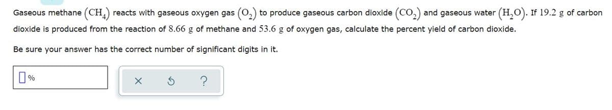 Gaseous methane (CH,) reacts with gaseous oxygen gas (0,) to produce gaseous carbon dioxide (CO,) and gaseous water (H,O). If 19.2 g of carbon
dioxide is produced from the reaction of 8.66 g of methane and 53.6 g of oxygen gas, calculate the percent yield of carbon dioxide.
Be sure your answer has the correct number of significant digits in it.

