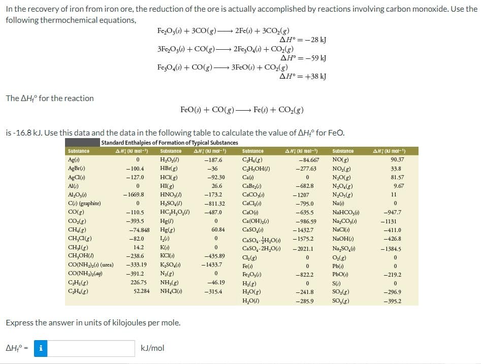 In the recovery of iron from iron ore, the reduction of the ore is actually accomplished by reactions involving carbon monoxide. Use the
following thermochemical equations,
Fe,O3() + 3CO(g).
2Fe(s) + 3CO,(g)
AH° =-28 kJ
3Fe,O3(6) + CO(g) 2Fe,O4() + CO,(g)
AH° = -59 kJ
FezO,(s) + CO(g)-
3FcO(s) + CO,(g)
AH° = +38 kJ
The AH;° for the reaction
FeO(s) + CO(g)-
Fe(s)+ CO2(g)
is -16.8 kJ. Use this data and the data in the following table to calculate the value of AH;° for FeO.
Standard Enthalpies of Formation of Typical Substances
Substance
H,O,()
HBr(g)
AH? (NI mol-")
AH7 (kI mol-1)
AH; (KI mol-")
AH (KI mol-1)
Substance
substance
substance
Ag(s)
-187.6
CH()
-84.667
NO(g)
90.37
AgBr()
- 100.4
-36
CH,OH)
-277.63
NO:(g)
33.8
- 127.0
HCI(g)
-92.30
Ca(s)
N,0(g)
81.57
AlG)
HI(g)
26.6
CaBrzG)
-682.8
9.67
Al,O,()
-1669.8
HNO,()
-173.2
CaCO,(s)
-1207
N,O,(g)
11
C6) (graphite)
H,SO)
-811.32
CaCl,()
-795.0
Na(s)
HC,H,0,()
NaHCO,()
Na,CO,()
NaCI()
-110.5
-487.0
-635.5
-947.7
CO,()
CH(g)
CH,C(g)
CHI(g)
-393.5
Hg(/)
Ca(OH),0)
-986.59
-1131
Hg(g)
60.84
CaSO,()
- 1432.7
- 1575.2
-74.848
-411.0
1,6)
CaSO, H,0)
-82.0
NaOH()
-426.8
14.2
K(s)
CasO, 2H,OG)
- 2021.1
Na,SO,6)
-1384.5
CH,OH()
CO(NH) (urea)
CO(NH),(ag)
C,H;(g)
C,H.(g)
-238.6
KCI()
-435.89
0,(g)
Pb(3)
-333.19
K,SO,)
-1433.7
Fe(s)
-391.2
N;(g)
Fe,O,4)
-822.2
PbO()
-219.2
226.75
NH,(g)
-46.19
H;(g)
52.284
NH,C()
H;O(g)
H,O)
-315.4
-241.8
-296.9
-285.9
so,()
-395.2
Express the answer in units of kilojoules per mole.
AH° = i
kJ/mol
