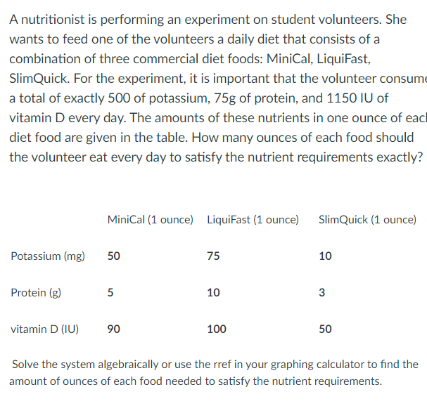 A nutritionist is performing an experiment on student volunteers. She
wants to feed one of the volunteers a daily diet that consists of a
combination of three commercial diet foods: MiniCal, LiquiFast,
SlimQuick. For the experiment, it is important that the volunteer consume
a total of exactly 500 of potassium, 75g of protein, and 1150 IU of
vitamin D every day. The amounts of these nutrients in one ounce of eacl
diet food are given in the table. How many ounces of each food should
the volunteer eat every day to satisfy the nutrient requirements exactly?
MiniCal (1 ounce) LiquiFast (1 ounce)
SlimQuick (1 ounce)
Potassium (mg)
50
75
10
Protein (g)
10
3
vitamin D (IU)
90
100
50
Solve the system algebraically or use the rref in your graphing calculator to find the
amount of ounces of each food needed to satisfy the nutrient requirements.
