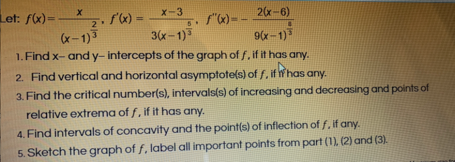 Let: f(x)=
X-3
f"x)= -
2(x-6)
%3D
2
5
8.
3(x-1)
1.Find x- andy- intercepts of the graph of f,if it has any.
(x-1) 3
9(x-1) °
2. Find vertical and horizontal asymptote(s) of f, if W has any.
3. Find the critical number(s), intervals(s) of increasing and decreasing and points of
relative extrema of f , if it has any.
4. Find intervals of concavity and the point(s) of inflection of f, if any.
5. Sketch the graph of f, label all important points from part (1), (2) and (3).
