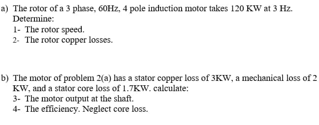 a) The rotor of a 3 phase, 60HZ, 4 pole induction motor takes 120 KW at 3 Hz.
Determine:
1- The rotor speed.
2- The rotor copper losses.
b) The motor of problem 2(a) has a stator copper loss of 3Kw, a mechanical loss of 2
KW, and a stator core loss of 1.7KW. calculate:
3- The motor output at the shaft.
4- The efficiency. Neglect core loss.
