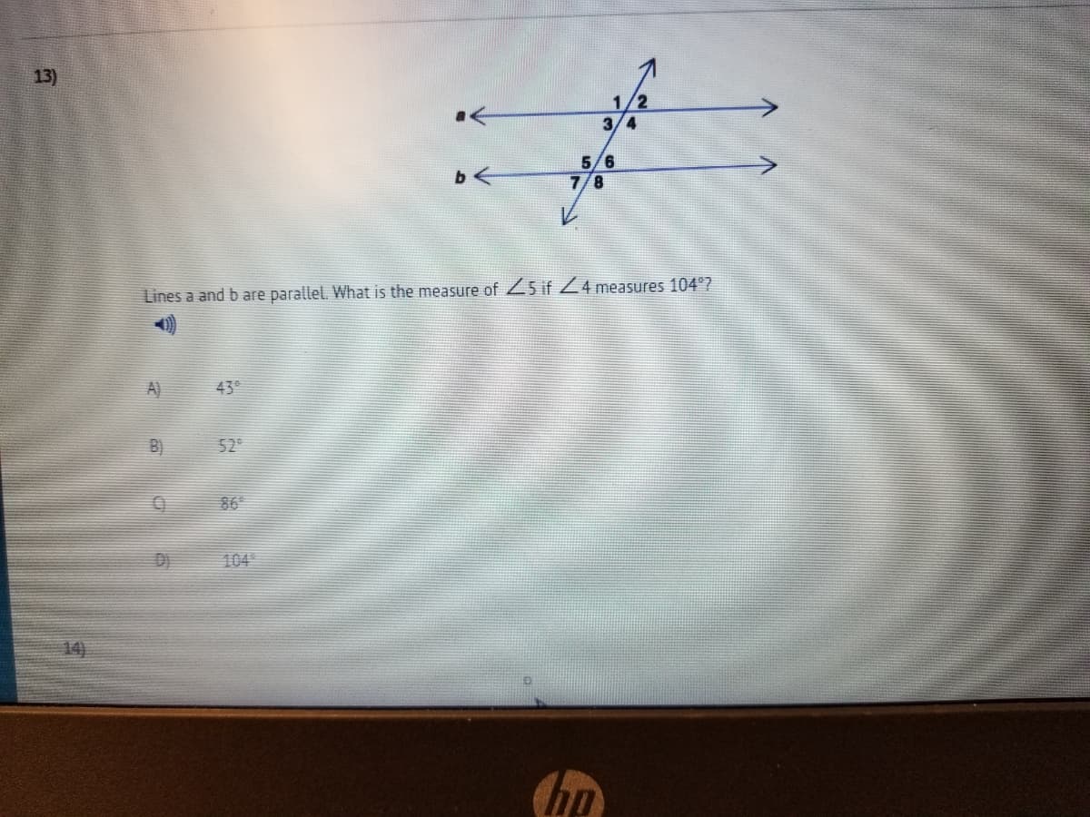 13)
1/2
3/4
5/6
7/8
Lines a and b are parallel. What is the measure of 5 if Z4 measures 104°?
A)
43°
B)
529
86°
D)
104
14)
