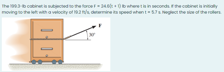 The 199.3-lb cabinet is subjected to the force F = 24.6(t + 1) Ib where t is in seconds. If the cabinet is initially
moving to the left with a velocity of 19.2 ft/s, determine its speed when t = 5.7 s. Neglect the size of the rollers.
F
| 30°
