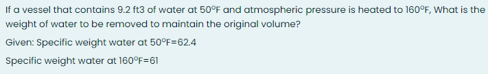 If a vessel that contains 9.2 ft3 of water at 50°F and atmospheric pressure is heated to 160°F, What is the
weight of water to be removed to maintain the original volume?
Given: Specific weight water at 50°F=62.4
Specific weight water at 160°F=61
