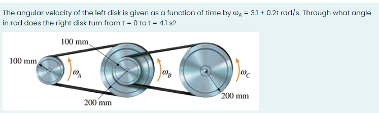The angular velocity of the left disk is given as a function of time by Wa = 3.1 + 0.2t rad/s. Through what angle
in rad does the right disk turn from t = 0 to t = 4.1 s?
100 mm,
100 mm
|OB
200 mm
200 mm
