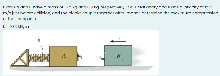 Blocks A and B have a mass of 16.5 kg and 8.9 kg, respectively. If A is stationary and B has a velocity of 15.5
m/s just before collision, and the blocks couple together after impact, determine the maximum compression
of the spring in m.
k = 10.3 kN/m
k
A
В
