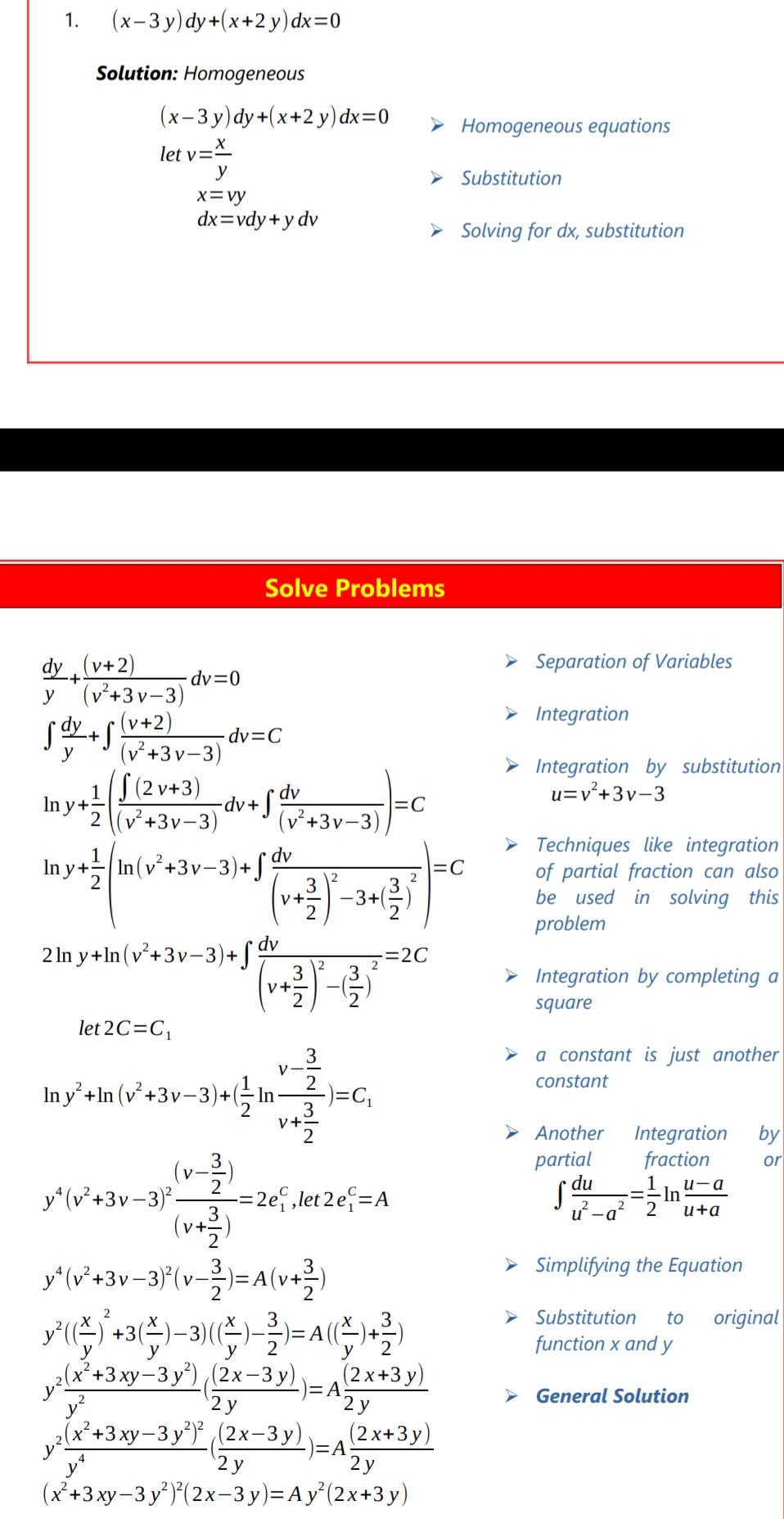 1.
(х-3у) dy+(x+2у) dx%3D0
Solution: Homogeneous
(x-3 y)dy+(x+2 y) dx=0
> Homogeneous equations
let v=X
y
Substitution
x=vy
dx=vdy+y dv
Solving for dx, substitution
Solve Problems
dy (v+2)
> Separation of Variables
·dv=0
y '(v²+3v-3)
(v+2)
(v²+3v-3)
> Integration
了业+
dv=C
y
> Integration by substitution
u=v+3v-3
1 S(2 v+3)
ay*\v+3v-3)
2 (v²+3v-3)
(v²+3v-3)
> Techniques like integration
of partial fraction can also
be used in solving this
problem
In y+ In (v²+3v-3)+ f dv
=C
3
V+.
2 In y +In (v²+3v-3)+ [ dv
=2C
> Integration by completing a
V+
square
let 2C=C,
> a constant is just another
V
constant
In y’ +In (v² +3v-3)+(G n-
-)=C,
3
V+2
Integration
fraction
by
Another
partial
or
(v-2
y*(v*+3v-3) -
(v+을)
y'(v*+3v-3}(v=A(v+
-= 2e, ,let 2 e =A
S du
u-a
-In
2
2
u -a
3
2
u+a
> Simplifying the Equation
V-:
3
3
> Substitution
to
original
2
function x and y
y
у
(x*+3xy-3 y*) (2x–3 y),
)=A
2 у
(2 x+3 y)
General Solution
y
'2 y
v(x*+3 xy-3 y*) (2x-3 y),
2у
(x²+3 xy-3 y')*(2x-3 y)=Ay°(2x+3 y)
y
)=A2x+3y)
'2 y
