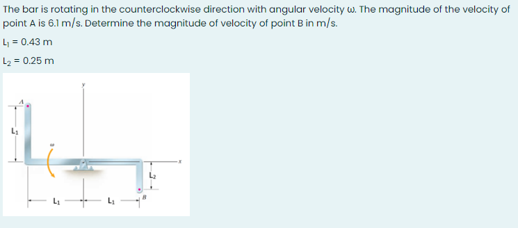 The bar is rotating in the counterclockwise direction with angular velocity w. The magnitude of the velocity of
point A is 6.1 m/s. Determine the magnitude of velocity of point B in m/s.
L = 0.43 m
L2 = 0.25 m
