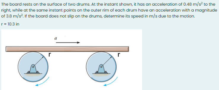 The board rests on the surface of two drums. At the instant shown, it has an acceleration of 0.48 m/s? to the
right, while at the same instant points on the outer rim of each drum have an acceleration with a magnitude
of 3.8 m/s?. If the board does not slip on the drums, determine its speed in m/s due to the motion.
r = 10.3 in
a
