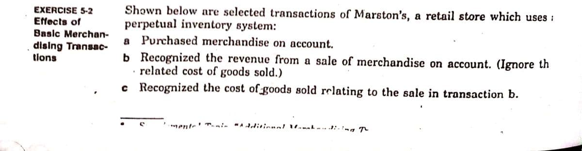 Shown below are selected transactions of Marston's, a retail store which uses :
perpetual inventory system:
a Purchased merchandise on account.
b Recognized the revenue from a sale of merchandise on account. (Ignore th
related cost of goods sold.)
c Recognized the cost of goods sold relating to the sale in transaction b.
EXERCISE 5-2
Effects of
Basic Merchan-
dising Transac-
tions
