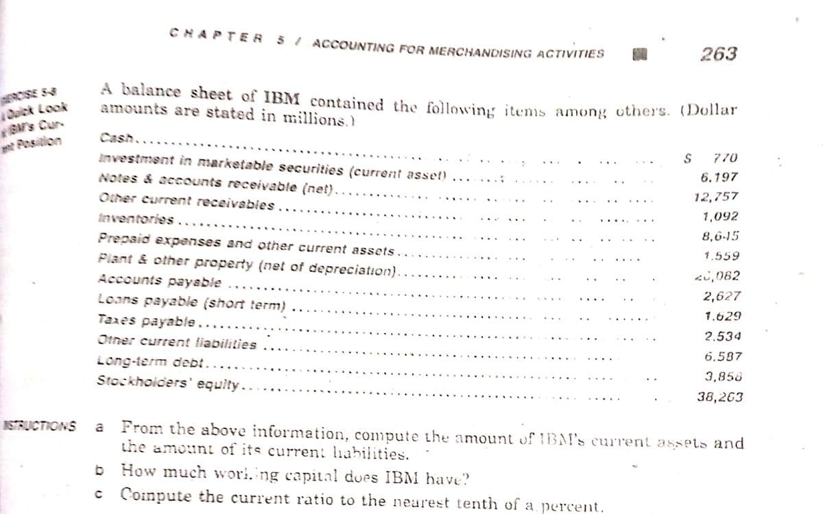 CHAPTE A 5 ļ ACCOUNTING FOR MERCHANDISING ACTIVITIES
263
Dalck Look
GM's Cur
nt Pesition
A balance sheet of IBM contained the followin, items among others. (Dollar
amounts are stated in millions,
Cash....
investment in marketable securities (current asset)
770
Notes & accounts receivable (net)..
6.197
...
Other current receivables ...
12,757
inventories.
1,092
Prepaid expenses and other current assets..
8,6-45
Plant & other property (net of depreciation).
1.559
Accounts paysbie
2i,082
Loans payable (short term)
Tares payable....
2,627
...
1.629
Otner current liabilities
2.534
6.587
Long-term debt..
Stockhoiders' equity..
3,858
38,263
a From the above information, compute the amount of IBM's current assets and
the amount of its curren: lhabilities.
ISTRUCTIONS
b How much wori.ing capital does IBM have?
c Coimpute the current ratio to the nearest tenth of a percent.
