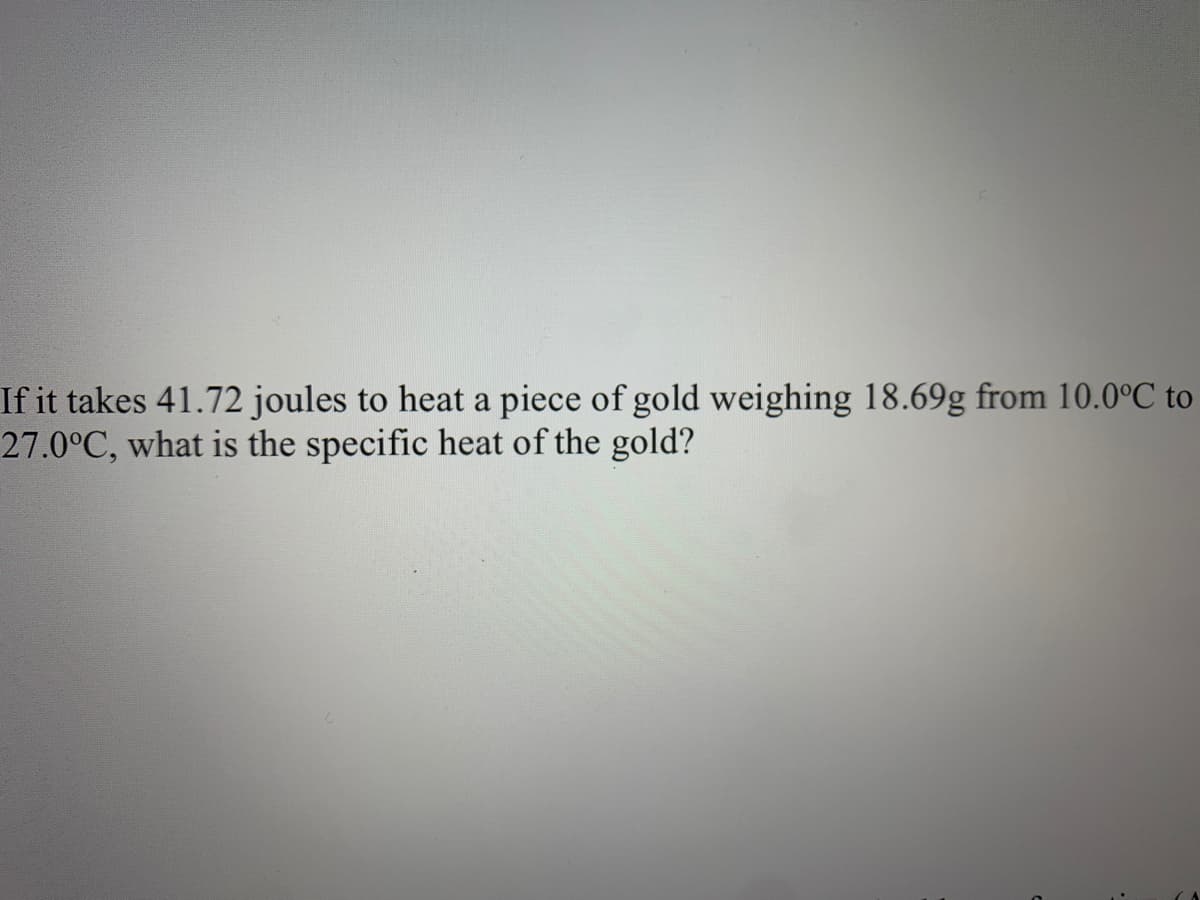 If it takes 41.72 joules to heat a piece of gold weighing 18.69g from 10.0°C to
27.0°C, what is the specific heat of the gold?
